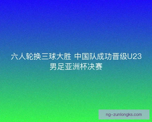 六人轮换三球大胜 中国队成功晋级U23男足亚洲杯决赛