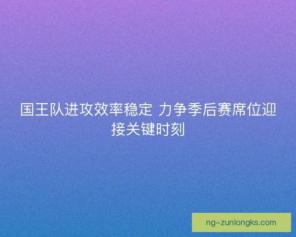 国王队进攻效率稳定 力争季后赛席位迎接关键时刻 国王队进攻效率稳定 力争季后赛席位迎接关键时刻