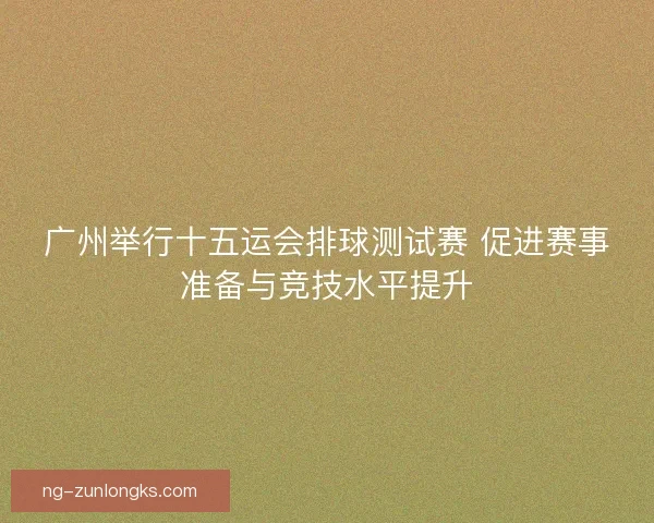 广州举行十五运会排球测试赛 促进赛事准备与竞技水平提升
