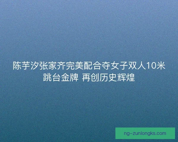 陈芋汐张家齐完美配合夺女子双人10米跳台金牌 再创历史辉煌