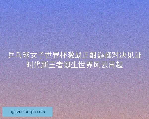 乒乓球女子世界杯激战正酣巅峰对决见证时代新王者诞生世界风云再起