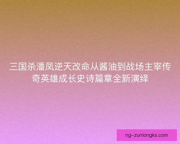 三国杀潘凤逆天改命从酱油到战场主宰传奇英雄成长史诗篇章全新演绎