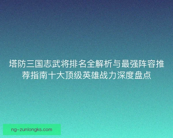 塔防三国志武将排名全解析与最强阵容推荐指南十大顶级英雄战力深度盘点