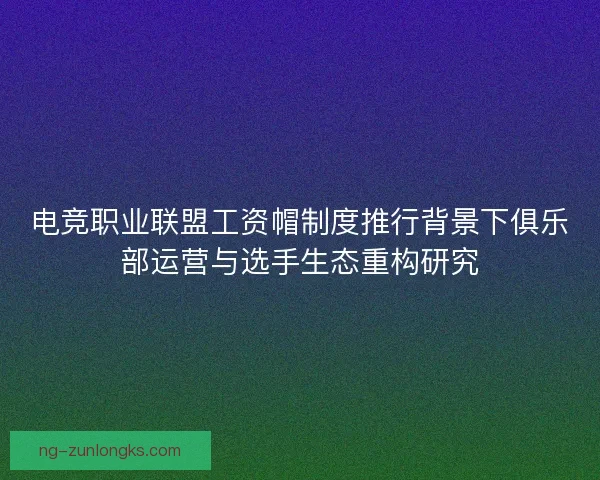 电竞职业联盟工资帽制度推行背景下俱乐部运营与选手生态重构研究