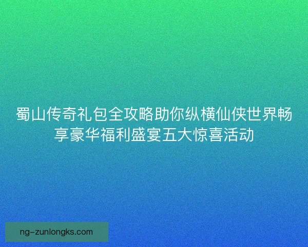 蜀山传奇礼包全攻略助你纵横仙侠世界畅享豪华福利盛宴五大惊喜活动