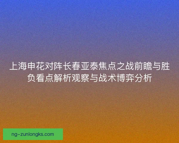 上海申花对阵长春亚泰焦点之战前瞻与胜负看点解析观察与战术博弈分析