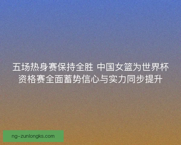 五场热身赛保持全胜 中国女篮为世界杯资格赛全面蓄势信心与实力同步提升