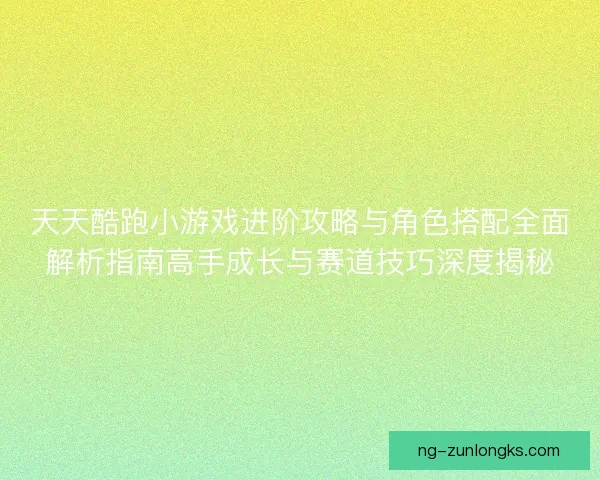 天天酷跑小游戏进阶攻略与角色搭配全面解析指南高手成长与赛道技巧深度揭秘