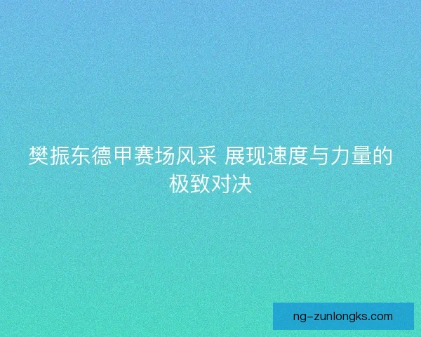 樊振东德甲赛场风采 展现速度与力量的极致对决