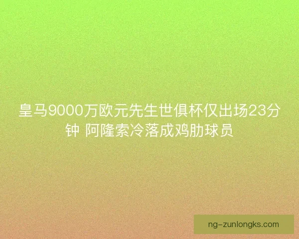 皇马9000万欧元先生世俱杯仅出场23分钟 阿隆索冷落成鸡肋球员