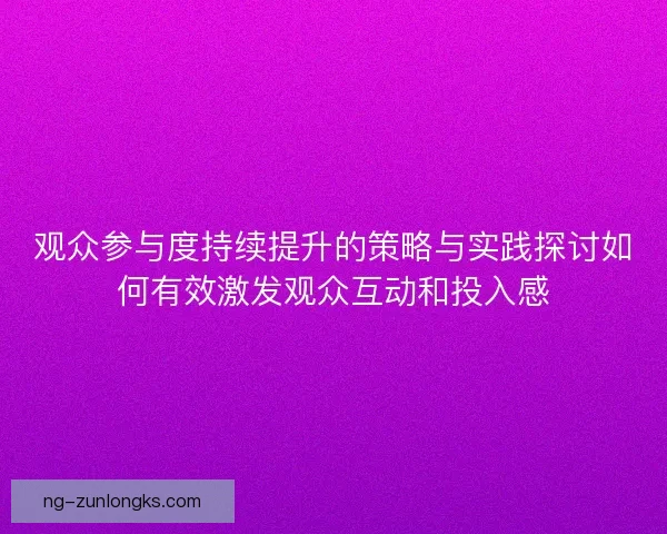 观众参与度持续提升的策略与实践探讨如何有效激发观众互动和投入感