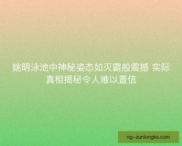 姚明泳池中神秘姿态如灭霸般震撼 实际真相揭秘令人难以置信 姚明泳池中神秘姿态如灭霸般震撼 实际真相揭秘令人难以置信
