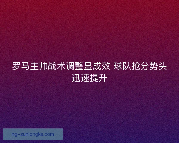 罗马主帅战术调整显成效 球队抢分势头迅速提升 罗马主帅战术调整显成效 球队抢分势头迅速提升