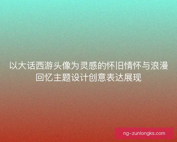 以大话西游头像为灵感的怀旧情怀与浪漫回忆主题设计创意表达展现
