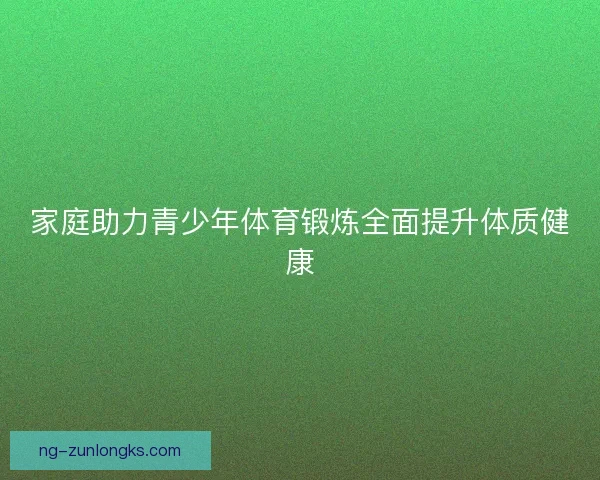 家庭助力青少年体育锻炼全面提升体质健康