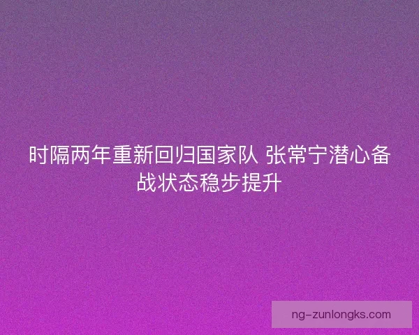 时隔两年重新回归国家队 张常宁潜心备战状态稳步提升