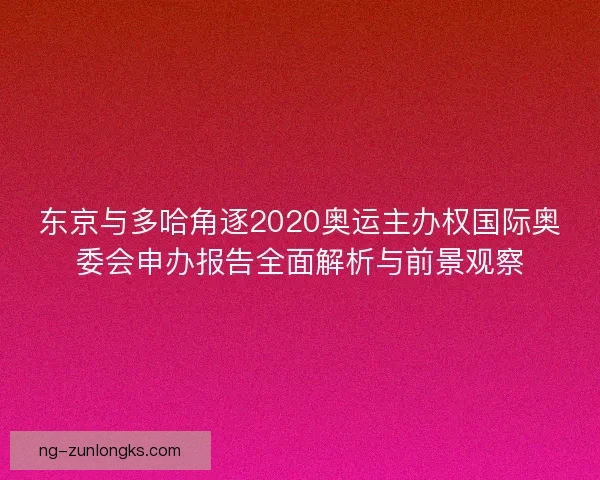 东京与多哈角逐2020奥运主办权国际奥委会申办报告全面解析与前景观察