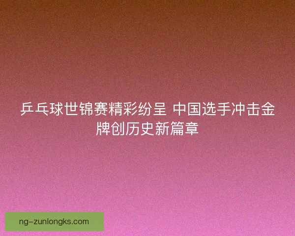 乒乓球世锦赛精彩纷呈 中国选手冲击金牌创历史新篇章