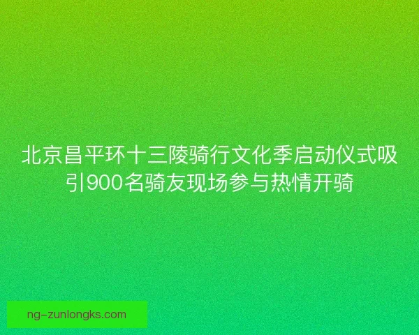 北京昌平环十三陵骑行文化季启动仪式吸引900名骑友现场参与热情开骑