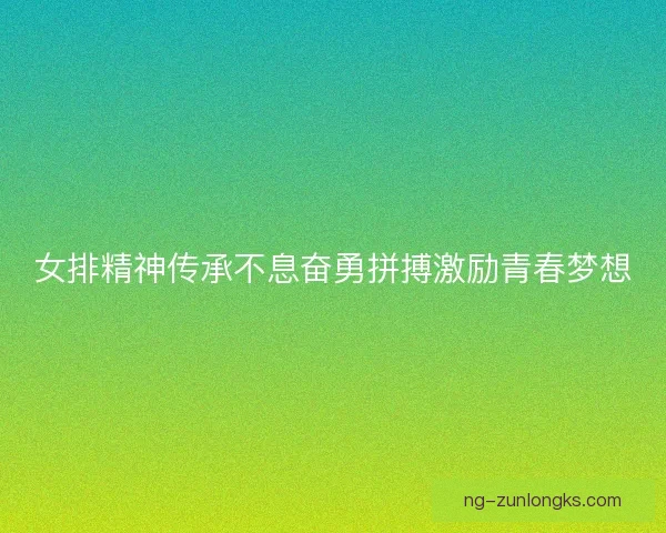 女排精神传承不息奋勇拼搏激励青春梦想